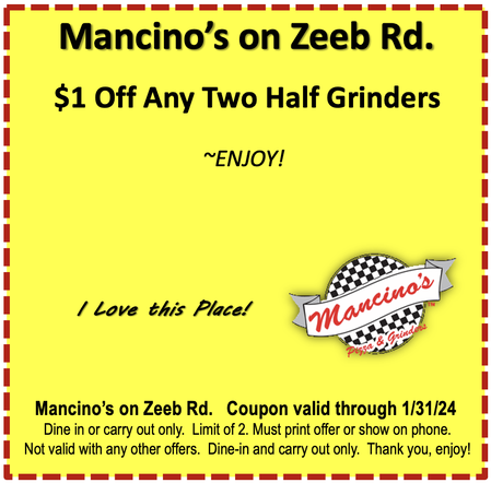 Mancino's on Zeeb Rd. $1 Off Any Two Half Grinders ~ENJOY!  I Love this Place! Mancino's Mancino's on Zeeb Rd. Coupon valid through 6.30.23 Dine in or carry out only. Limit of 2. Must print offer or show on phone. Not valid with any other offers. Dine-in and carry out only. Thank you, enjoy!