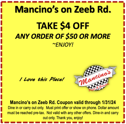 Mancino's on Zeeb Rd. TAKE $4 OFF ANY ORDER OF $50 OR MORE ~ENJOY!  I Love this Place! Mancinos Mancino's on Zeeb Rd. Coupon valid through 6.30.23 Dine in or carry out only. Must print offer or show on phone. Dollar amount must be reached pre-tax. Not valid with any other offers. Dine-in and carry out only. Thank you, enjoy!