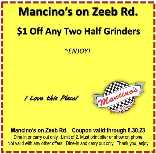 Mancino's on Zeeb Rd. $1 Off Any Two Half Grinders ~ENJOY!  I Love this Place! Mancino's Mancino's on Zeeb Rd. Coupon valid through 6.30.23 Dine in or carry out only. Limit of 2. Must print offer or show on phone. Not valid with any other offers. Dine-in and carry out only. Thank you, enjoy!